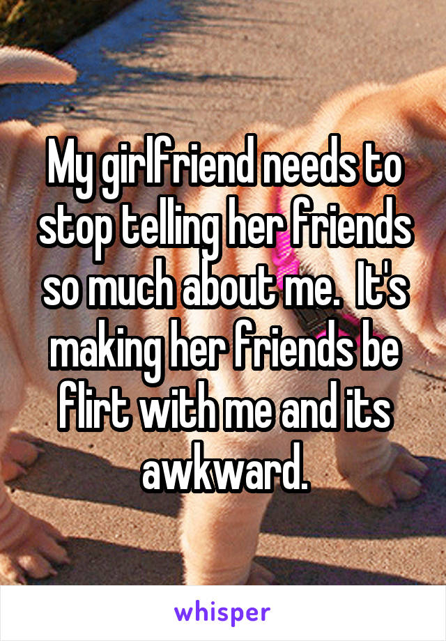 My girlfriend needs to stop telling her friends so much about me.  It's making her friends be flirt with me and its awkward.