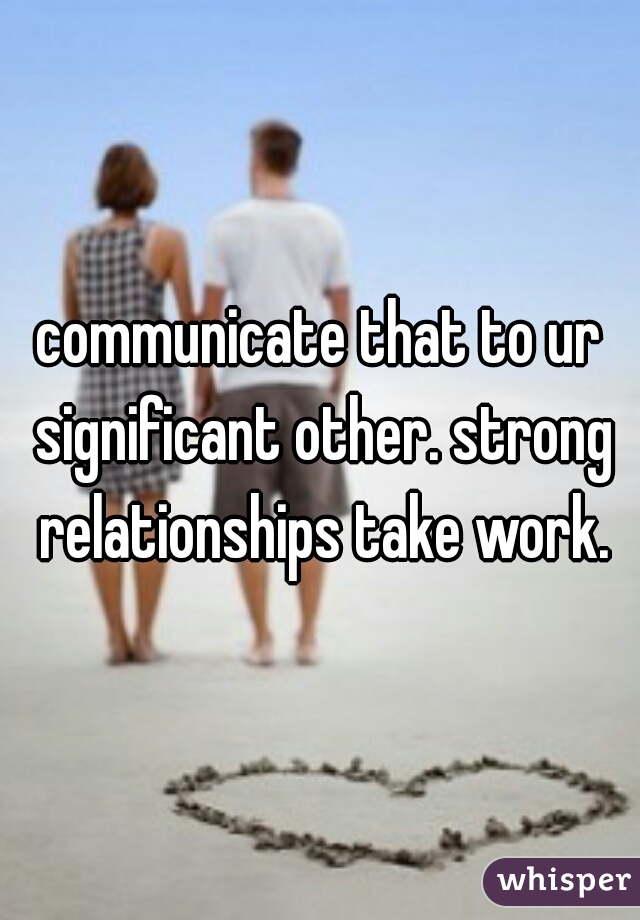 communicate that to ur significant other. strong relationships take work.
