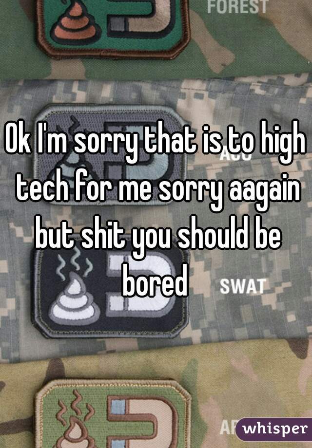 Ok I'm sorry that is to high tech for me sorry aagain but shit you should be bored 