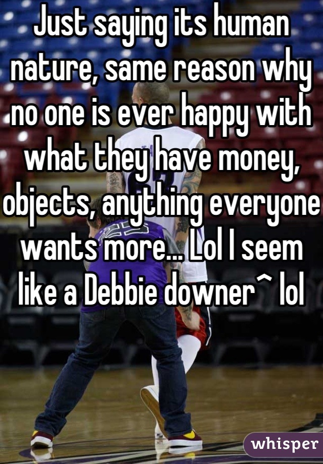 Just saying its human nature, same reason why no one is ever happy with what they have money, objects, anything everyone wants more... Lol I seem like a Debbie downer^ lol