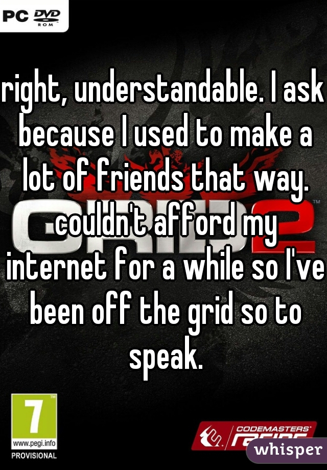 right, understandable. I ask because I used to make a lot of friends that way. couldn't afford my internet for a while so I've been off the grid so to speak.