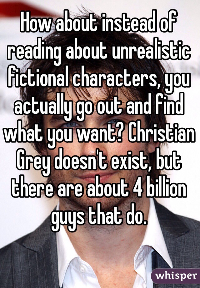 How about instead of reading about unrealistic fictional characters, you actually go out and find what you want? Christian Grey doesn't exist, but there are about 4 billion guys that do. 