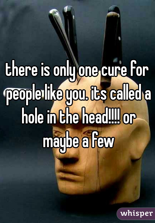 there is only one cure for people like you. its called a hole in the head!!!! or maybe a few