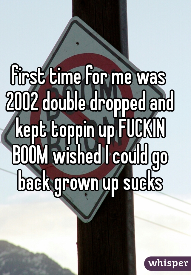 first time for me was 2002 double dropped and kept toppin up FUCKIN BOOM wished I could go back grown up sucks
