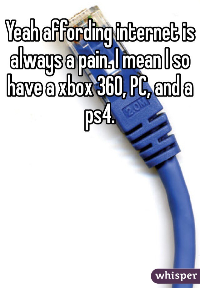 Yeah affording internet is always a pain. I mean I so have a xbox 360, PC, and a ps4. 