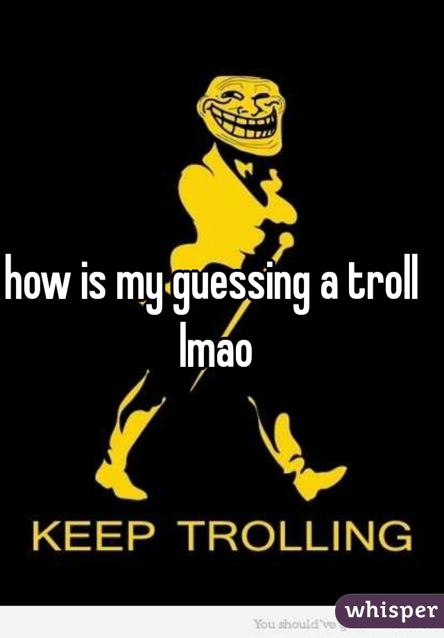 how is my guessing a troll lmao