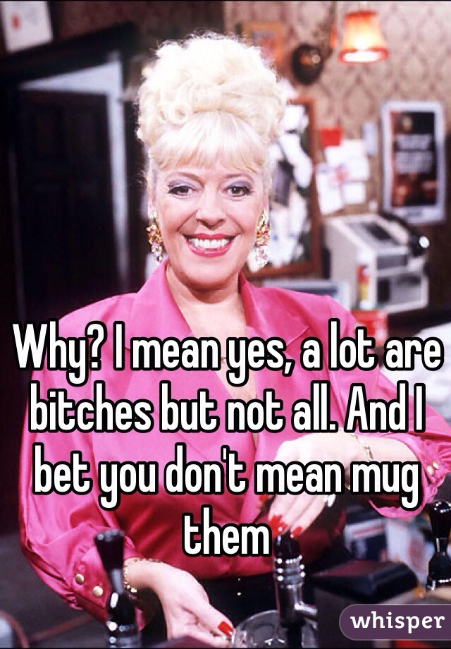 Why? I mean yes, a lot are bitches but not all. And I bet you don't mean mug them