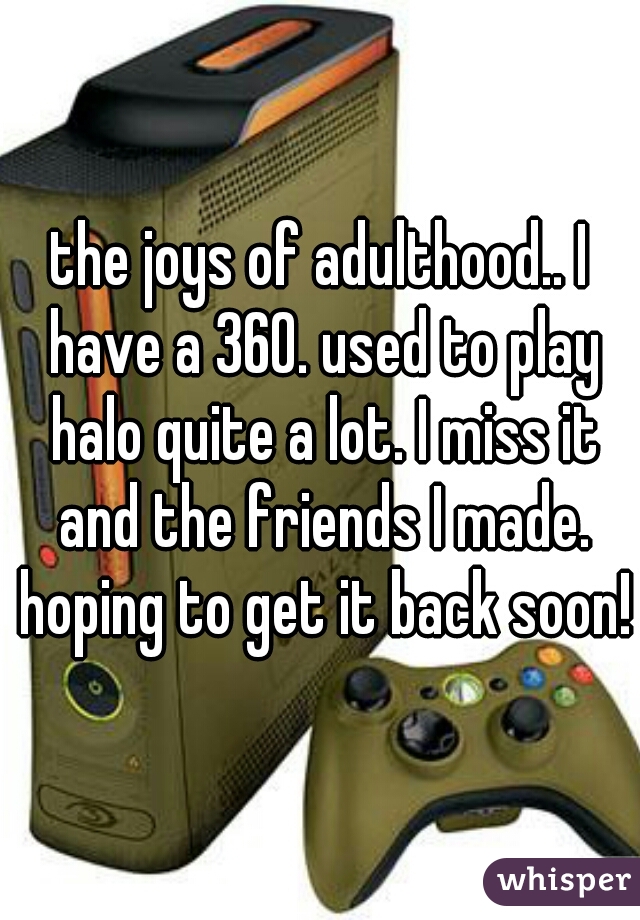 the joys of adulthood.. I have a 360. used to play halo quite a lot. I miss it and the friends I made. hoping to get it back soon!