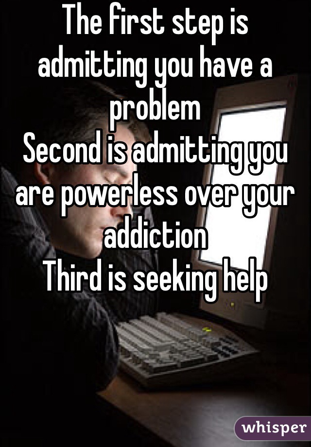 The first step is admitting you have a problem 
Second is admitting you are powerless over your addiction 
Third is seeking help