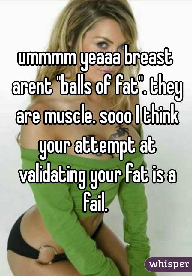 ummmm yeaaa breast arent "balls of fat". they are muscle. sooo I think your attempt at validating your fat is a fail. 