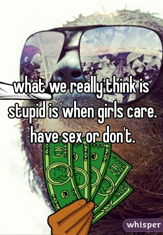 what we really think is stupid is when girls care. have sex or don't.
