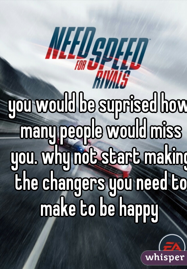 you would be suprised how many people would miss you. why not start making the changers you need to make to be happy 