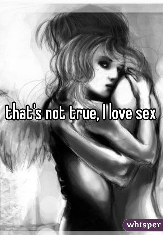 that's not true, I love sex