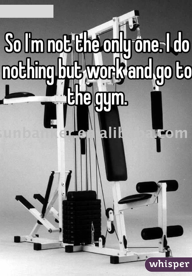 So I'm not the only one. I do nothing but work and go to the gym. 