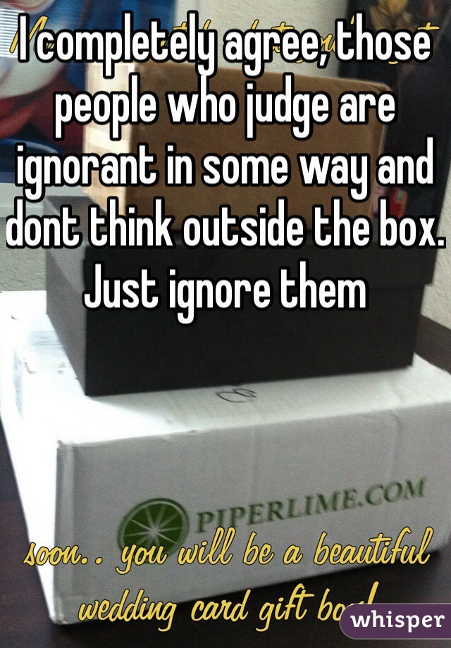 I completely agree, those people who judge are ignorant in some way and dont think outside the box. Just ignore them 