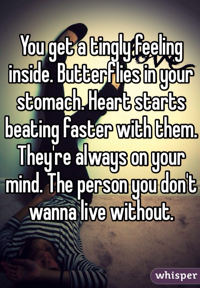 You get a tingly feeling inside. Butterflies in your stomach. Heart starts beating faster with them. They're always on your mind. The person you don't wanna live without. 