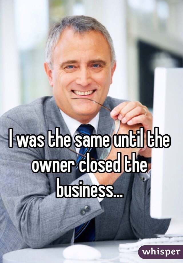 I was the same until the owner closed the business...