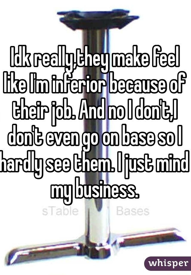 Idk really,they make feel like I'm inferior because of their job. And no I don't,I don't even go on base so I hardly see them. I just mind my business. 