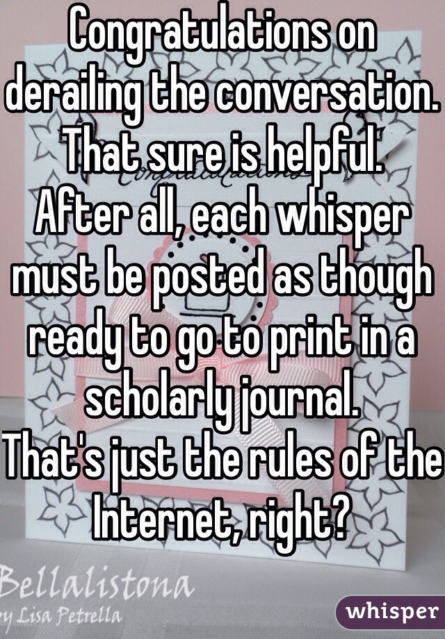 Congratulations on derailing the conversation.
That sure is helpful. 
After all, each whisper must be posted as though ready to go to print in a scholarly journal. 
That's just the rules of the Internet, right?