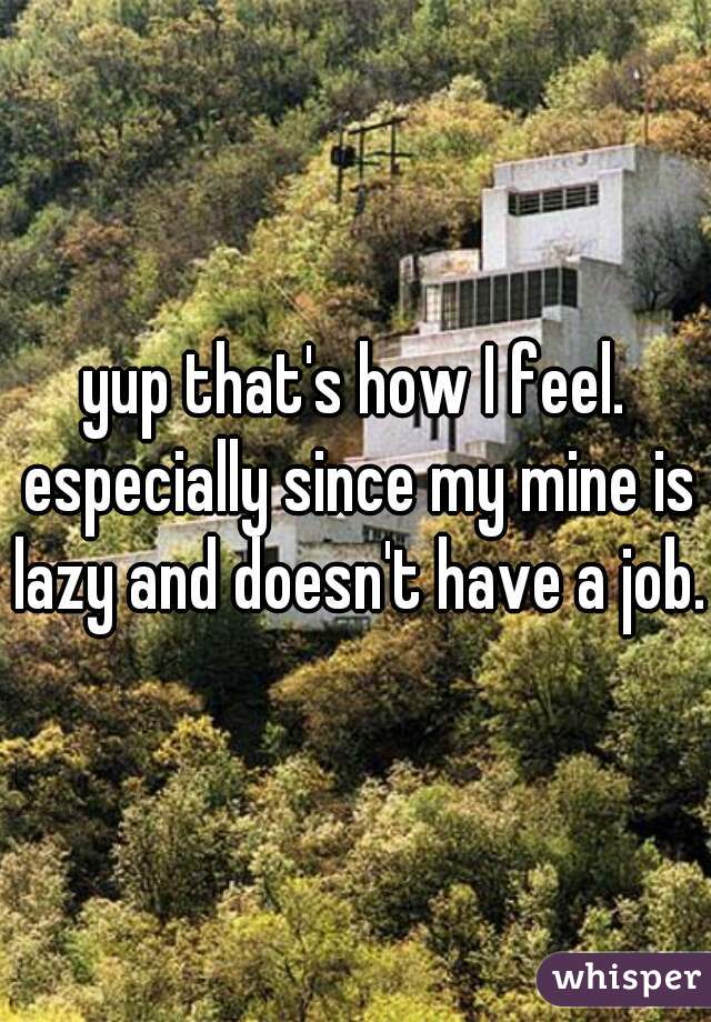 yup that's how I feel. especially since my mine is lazy and doesn't have a job.