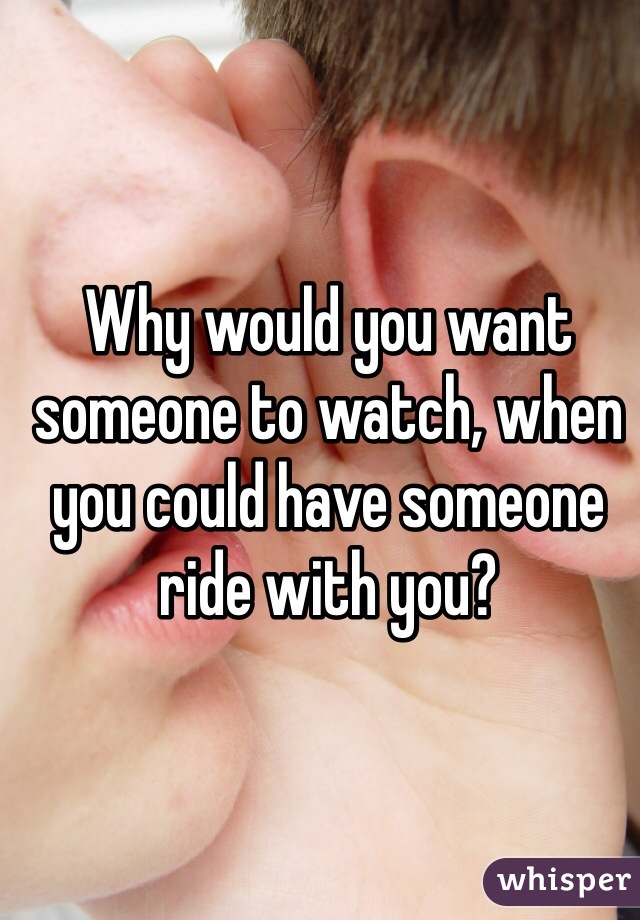 Why would you want someone to watch, when you could have someone ride with you? 