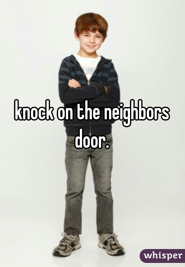 knock on the neighbors door. 