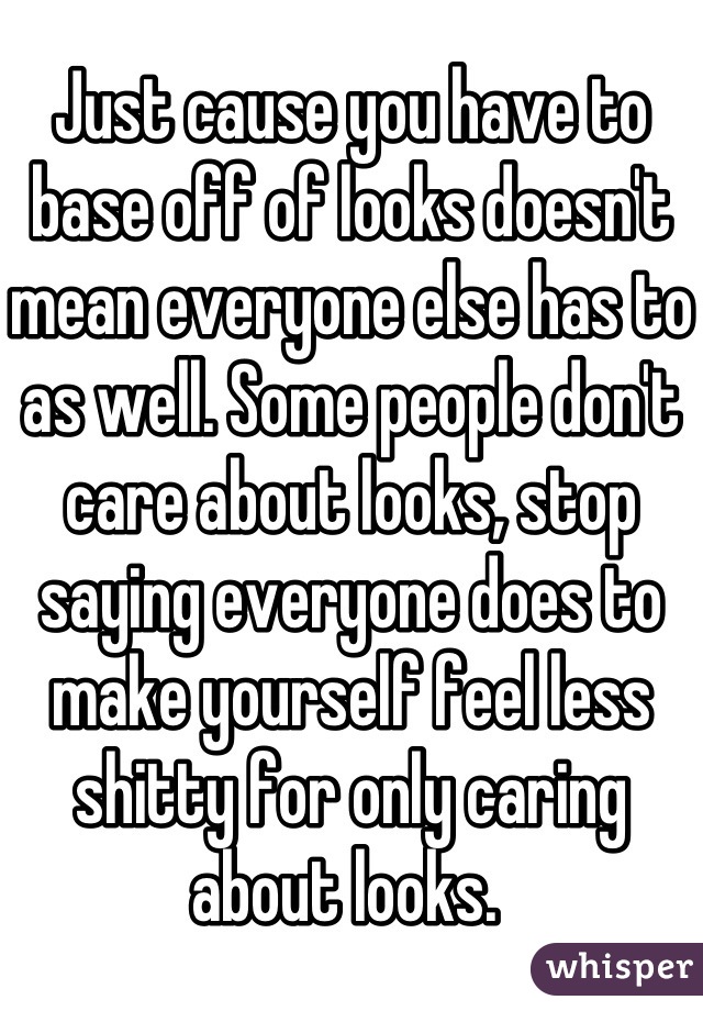Just cause you have to base off of looks doesn't mean everyone else has to as well. Some people don't care about looks, stop saying everyone does to make yourself feel less shitty for only caring about looks. 