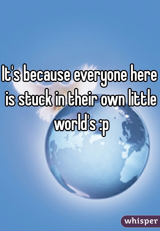 It's because everyone here is stuck in their own little world's :p