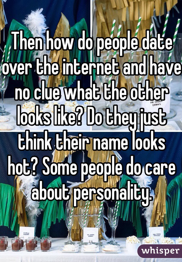 Then how do people date over the internet and have no clue what the other looks like? Do they just think their name looks hot? Some people do care about personality. 