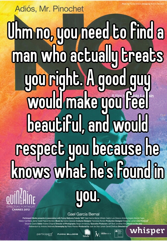 Uhm no, you need to find a man who actually treats you right. A good guy would make you feel beautiful, and would respect you because he knows what he's found in you.