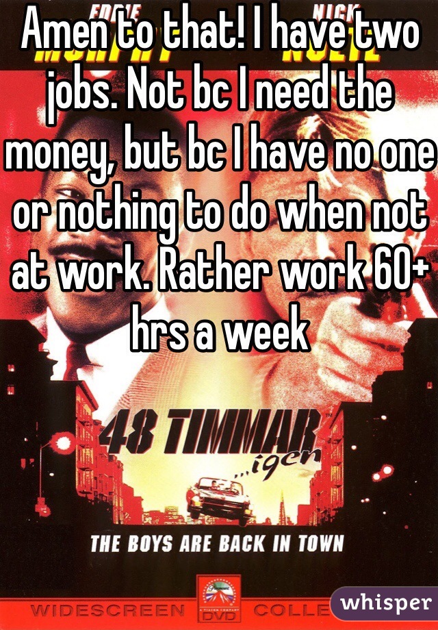 Amen to that! I have two jobs. Not bc I need the money, but bc I have no one or nothing to do when not at work. Rather work 60+ hrs a week