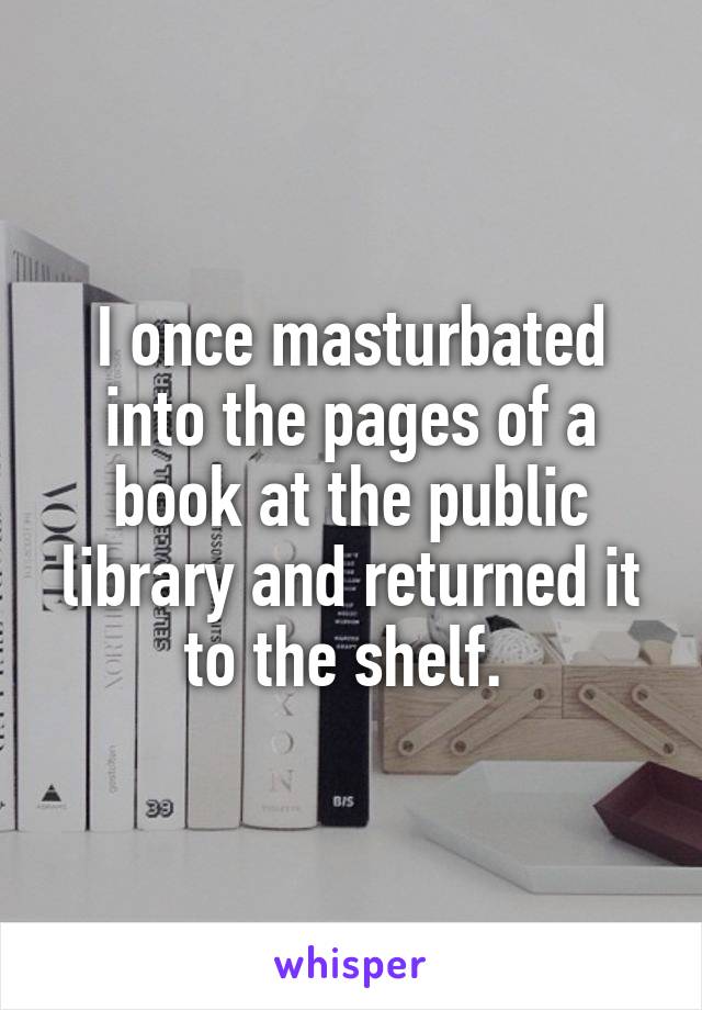 I once masturbated into the pages of a book at the public library and returned it to the shelf. 
