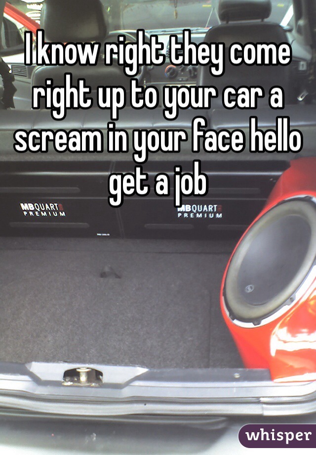 I know right they come right up to your car a scream in your face hello get a job