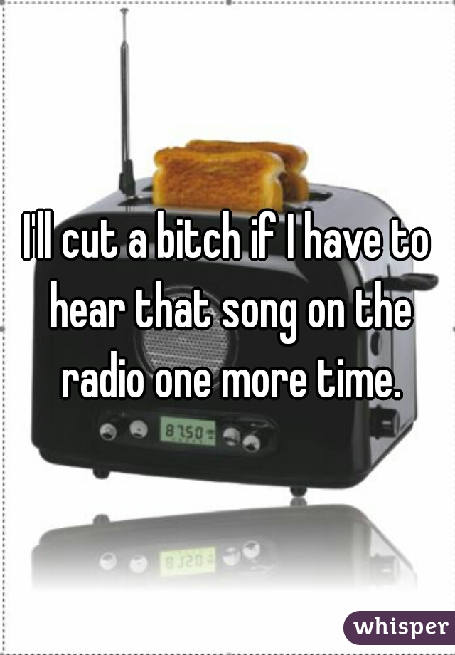 I'll cut a bitch if I have to hear that song on the radio one more time.