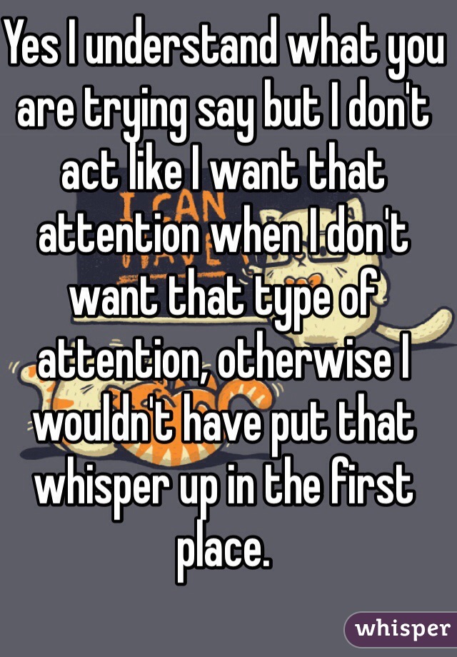 Yes I understand what you are trying say but I don't act like I want that attention when I don't want that type of attention, otherwise I wouldn't have put that whisper up in the first place. 
