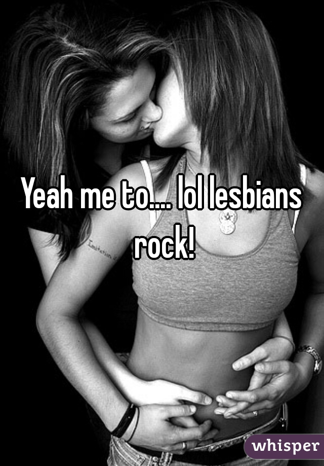 Yeah me to.... lol lesbians rock!