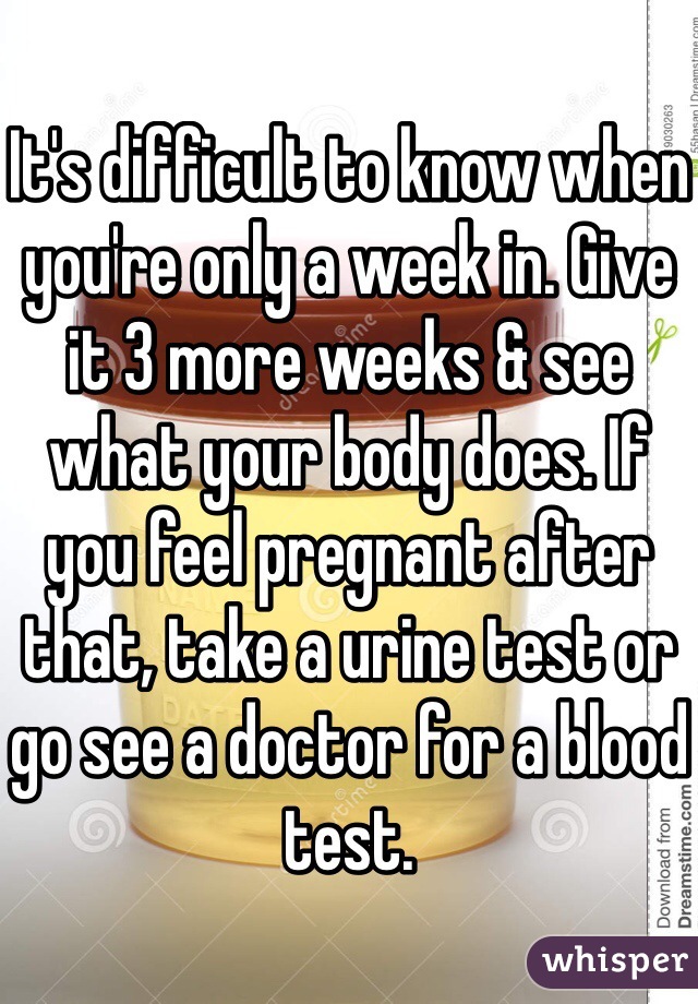 It's difficult to know when you're only a week in. Give it 3 more weeks & see what your body does. If you feel pregnant after that, take a urine test or go see a doctor for a blood test. 