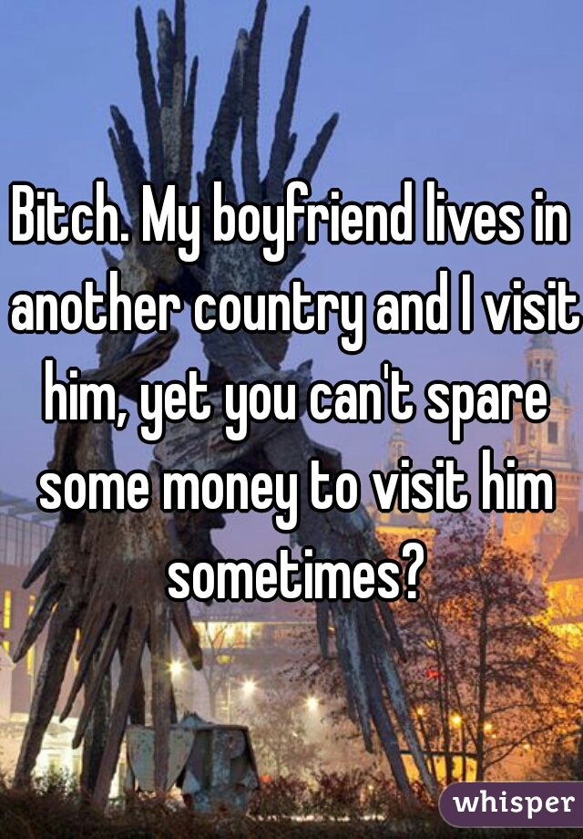 Bitch. My boyfriend lives in another country and I visit him, yet you can't spare some money to visit him sometimes?