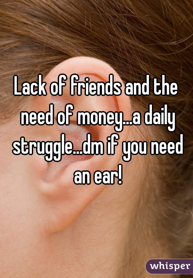 Lack of friends and the need of money...a daily struggle...dm if you need an ear!