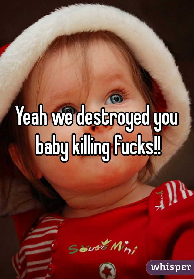 Yeah we destroyed you baby killing fucks!!