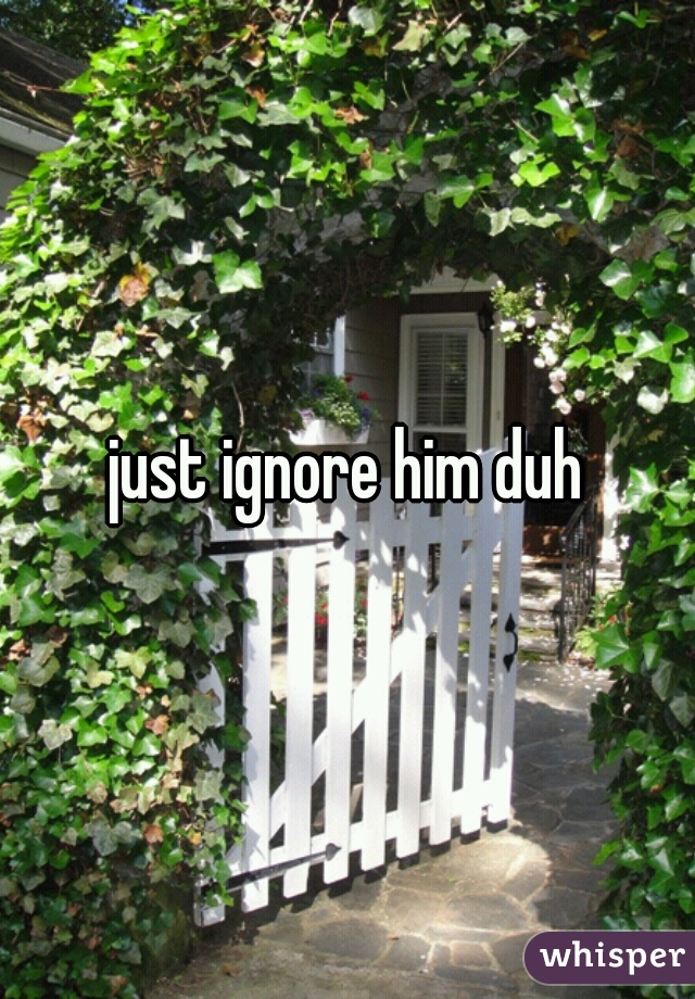 just ignore him duh