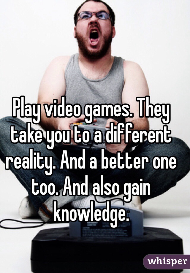Play video games. They take you to a different reality. And a better one too. And also gain knowledge.