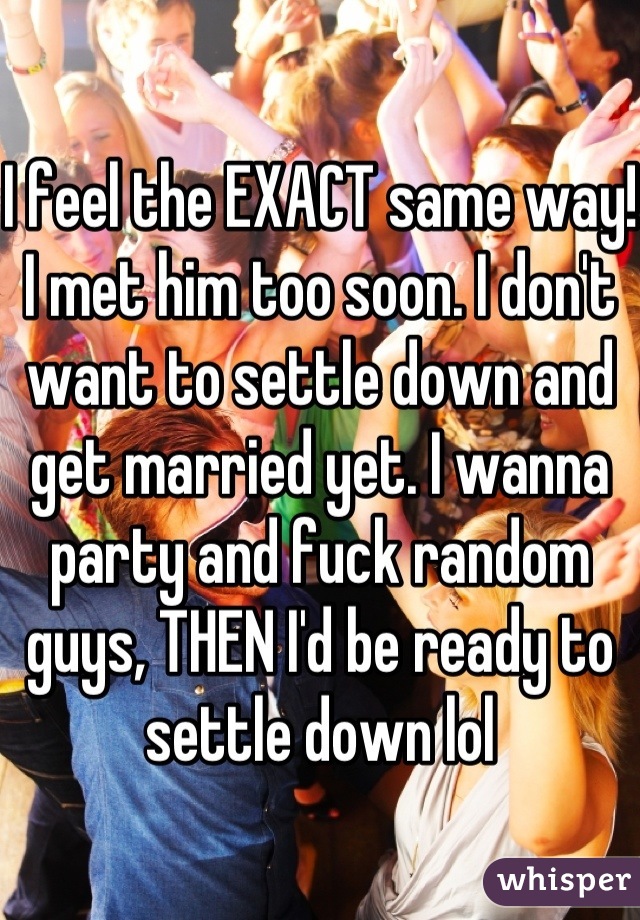 I feel the EXACT same way! I met him too soon. I don't want to settle down and get married yet. I wanna party and fuck random guys, THEN I'd be ready to settle down lol 