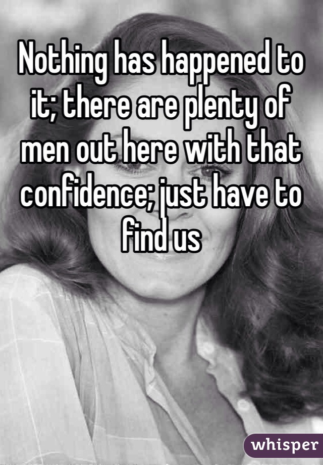 Nothing has happened to it; there are plenty of men out here with that confidence; just have to find us 