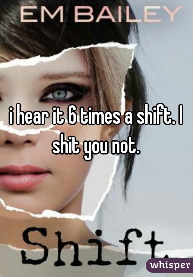 i hear it 6 times a shift. I shit you not. 