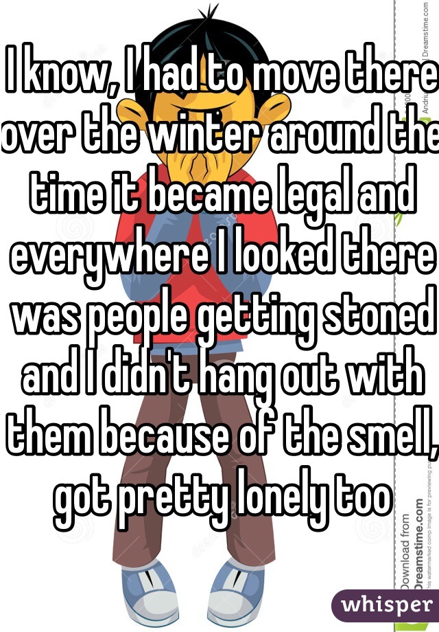 I know, I had to move there over the winter around the time it became legal and everywhere I looked there was people getting stoned and I didn't hang out with them because of the smell, got pretty lonely too