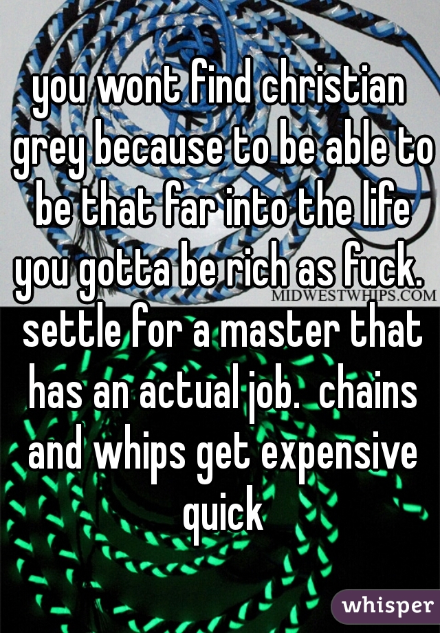 you wont find christian grey because to be able to be that far into the life you gotta be rich as fuck.  settle for a master that has an actual job.  chains and whips get expensive quick