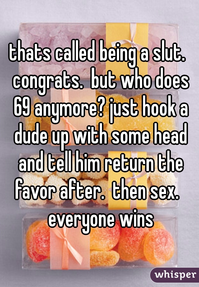 thats called being a slut.  congrats.  but who does 69 anymore? just hook a dude up with some head and tell him return the favor after.  then sex.   everyone wins