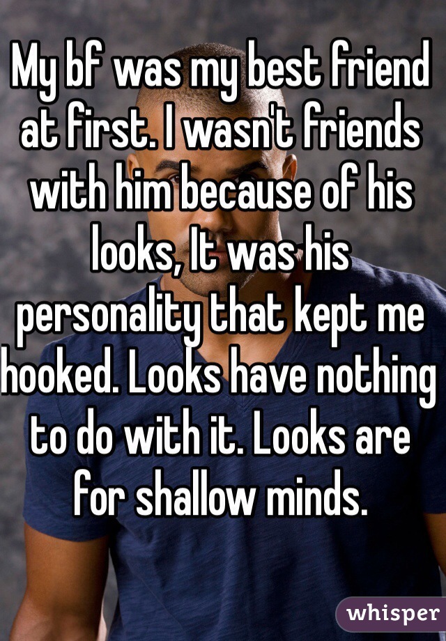 My bf was my best friend at first. I wasn't friends with him because of his looks, It was his personality that kept me hooked. Looks have nothing to do with it. Looks are for shallow minds. 