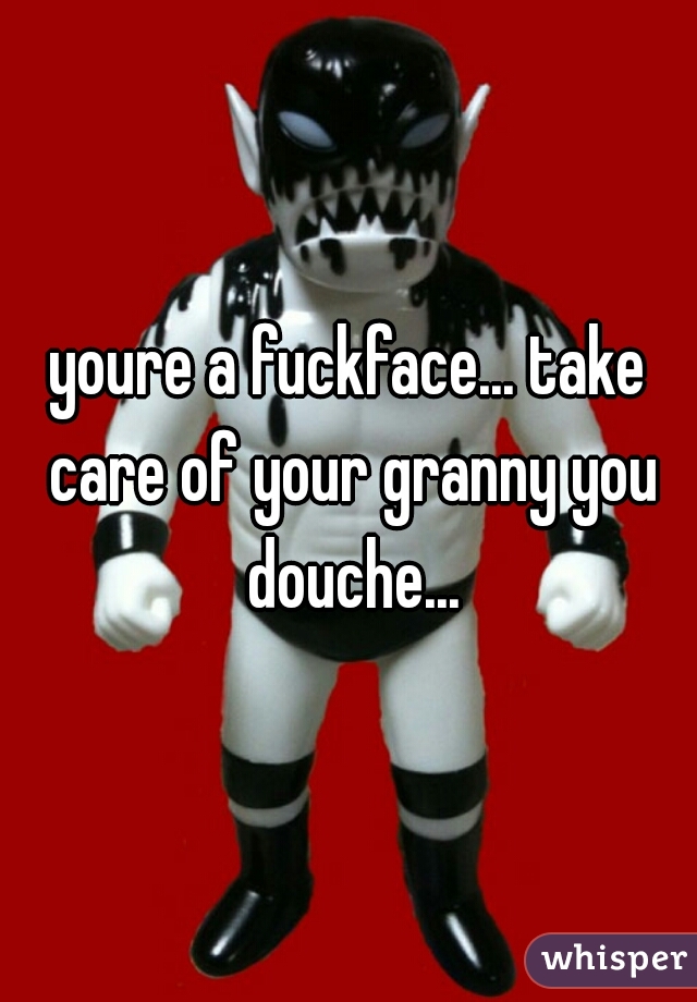 youre a fuckface... take care of your granny you douche...